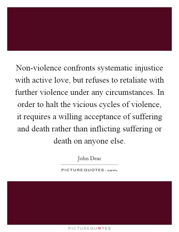 Non-violence confronts systematic injustice with active love, but refuses to retaliate with further violence under any circumstances. In order to halt the vicious cycles of violence, it requires a willing acceptance of suffering and death rather than inflicting suffering or death on anyone else Picture Quote #1