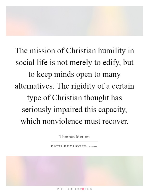 The mission of Christian humility in social life is not merely to edify, but to keep minds open to many alternatives. The rigidity of a certain type of Christian thought has seriously impaired this capacity, which nonviolence must recover Picture Quote #1