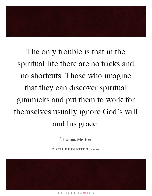 The only trouble is that in the spiritual life there are no tricks and no shortcuts. Those who imagine that they can discover spiritual gimmicks and put them to work for themselves usually ignore God's will and his grace Picture Quote #1