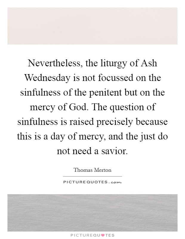 Nevertheless, the liturgy of Ash Wednesday is not focussed on the sinfulness of the penitent but on the mercy of God. The question of sinfulness is raised precisely because this is a day of mercy, and the just do not need a savior Picture Quote #1