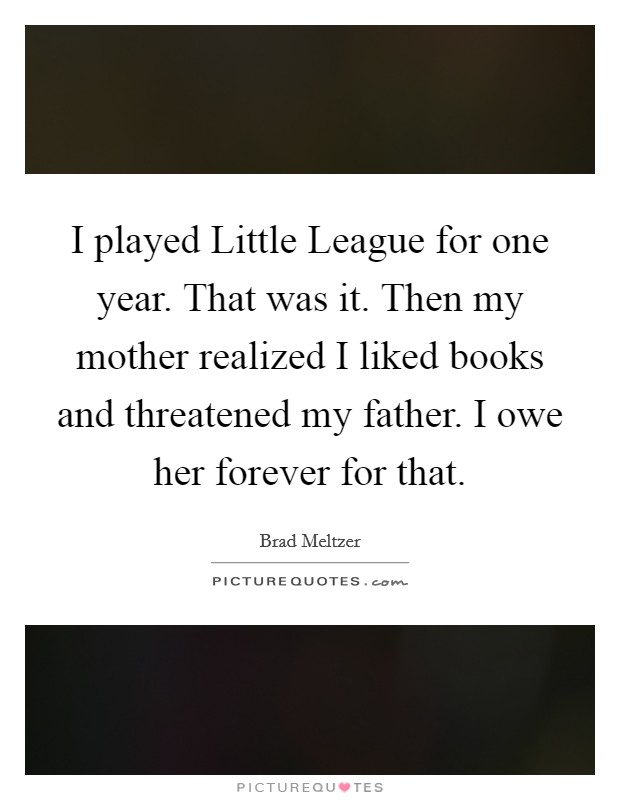 I played Little League for one year. That was it. Then my mother realized I liked books and threatened my father. I owe her forever for that Picture Quote #1