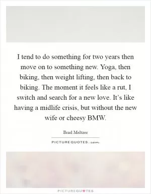 I tend to do something for two years then move on to something new. Yoga, then biking, then weight lifting, then back to biking. The moment it feels like a rut, I switch and search for a new love. It’s like having a midlife crisis, but without the new wife or cheesy BMW Picture Quote #1