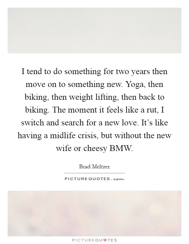 I tend to do something for two years then move on to something new. Yoga, then biking, then weight lifting, then back to biking. The moment it feels like a rut, I switch and search for a new love. It's like having a midlife crisis, but without the new wife or cheesy BMW Picture Quote #1