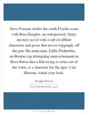 Steve Forman strafes the south Florida scene with Boca Knights, an outrageously funny mystery novel with a raft of offbeat characters and prose that moves trippingly off the pen. His main man, Eddie Perlmutter, ex-Boston cop attempting semi-retirement in Boca Raton like a fish trying to retire out of the water, is a character for the ages. Carl Hiaasen, watch your back Picture Quote #1