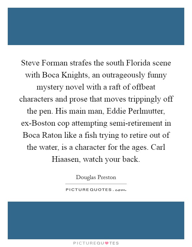Steve Forman strafes the south Florida scene with Boca Knights, an outrageously funny mystery novel with a raft of offbeat characters and prose that moves trippingly off the pen. His main man, Eddie Perlmutter, ex-Boston cop attempting semi-retirement in Boca Raton like a fish trying to retire out of the water, is a character for the ages. Carl Hiaasen, watch your back Picture Quote #1