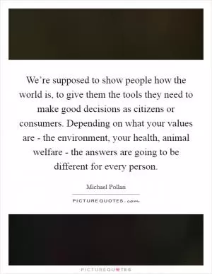 We’re supposed to show people how the world is, to give them the tools they need to make good decisions as citizens or consumers. Depending on what your values are - the environment, your health, animal welfare - the answers are going to be different for every person Picture Quote #1
