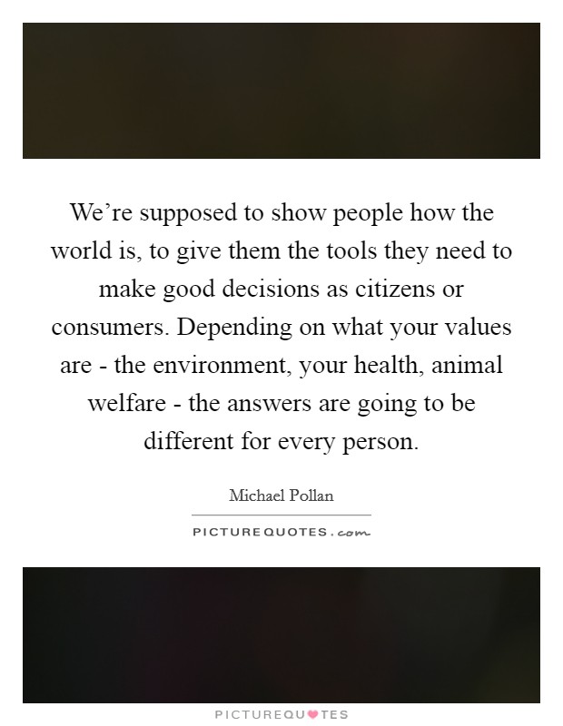 We're supposed to show people how the world is, to give them the tools they need to make good decisions as citizens or consumers. Depending on what your values are - the environment, your health, animal welfare - the answers are going to be different for every person Picture Quote #1