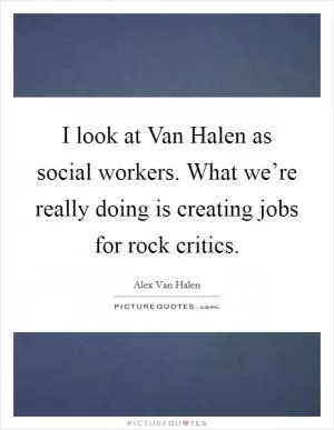 I look at Van Halen as social workers. What we’re really doing is creating jobs for rock critics Picture Quote #1