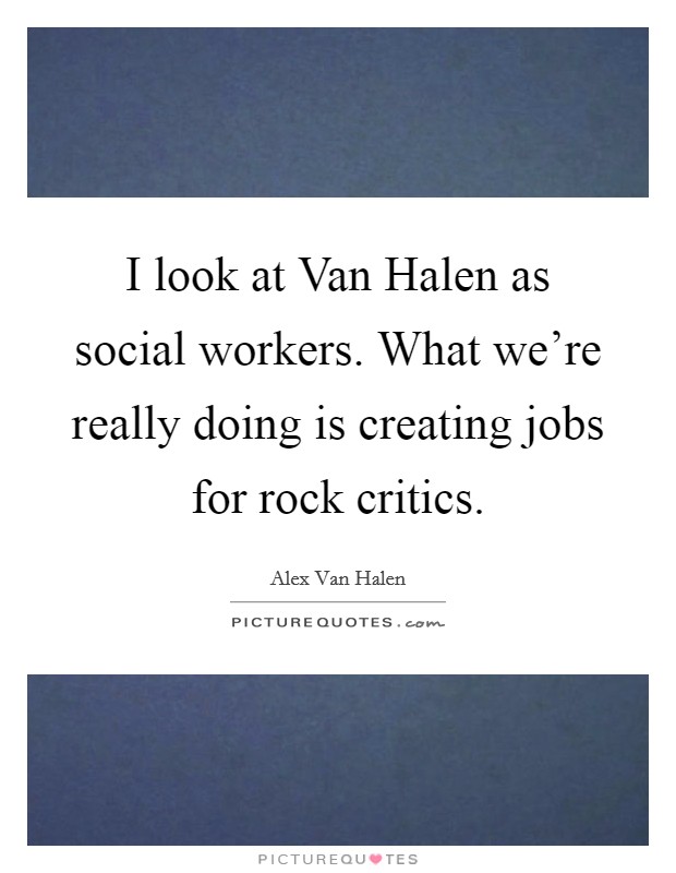 I look at Van Halen as social workers. What we're really doing is creating jobs for rock critics Picture Quote #1