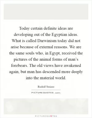 Today certain definite ideas are developing out of the Egyptian ideas. What is called Darwinism today did not arise because of external reasons. We are the same souls who, in Egypt, received the pictures of the animal forms of man’s forebears. The old views have awakened again, but man has descended more deeply into the material world Picture Quote #1