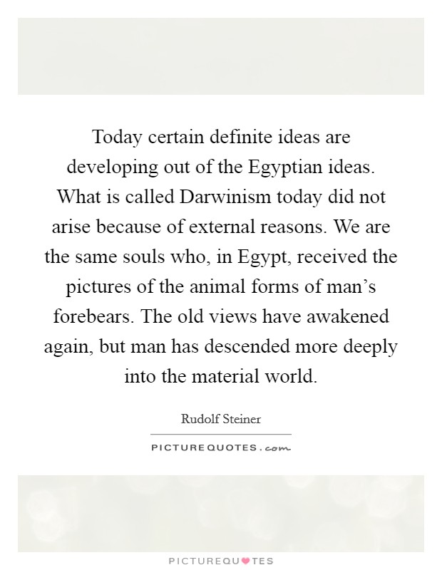 Today certain definite ideas are developing out of the Egyptian ideas. What is called Darwinism today did not arise because of external reasons. We are the same souls who, in Egypt, received the pictures of the animal forms of man's forebears. The old views have awakened again, but man has descended more deeply into the material world Picture Quote #1