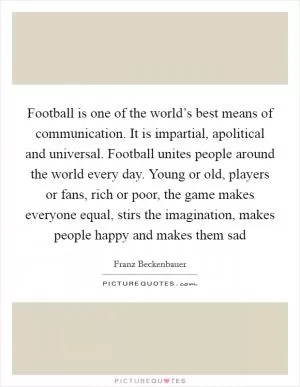 Football is one of the world’s best means of communication. It is impartial, apolitical and universal. Football unites people around the world every day. Young or old, players or fans, rich or poor, the game makes everyone equal, stirs the imagination, makes people happy and makes them sad Picture Quote #1