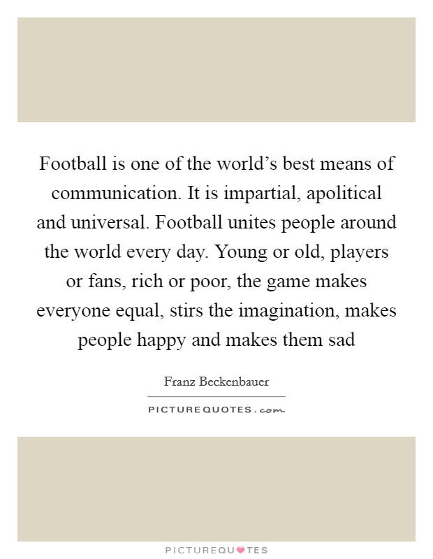 Football is one of the world's best means of communication. It is impartial, apolitical and universal. Football unites people around the world every day. Young or old, players or fans, rich or poor, the game makes everyone equal, stirs the imagination, makes people happy and makes them sad Picture Quote #1