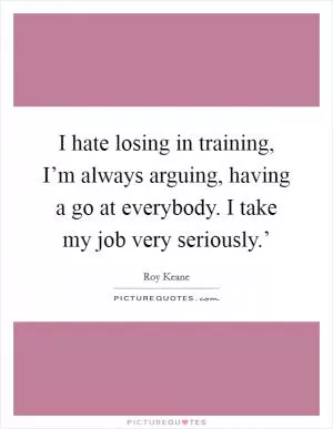 I hate losing in training, I’m always arguing, having a go at everybody. I take my job very seriously.’ Picture Quote #1