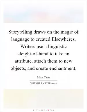 Storytelling draws on the magic of language to created Elsewheres. Writers use a linguistic sleight-of-hand to take an attribute, attach them to new objects, and create enchantment Picture Quote #1