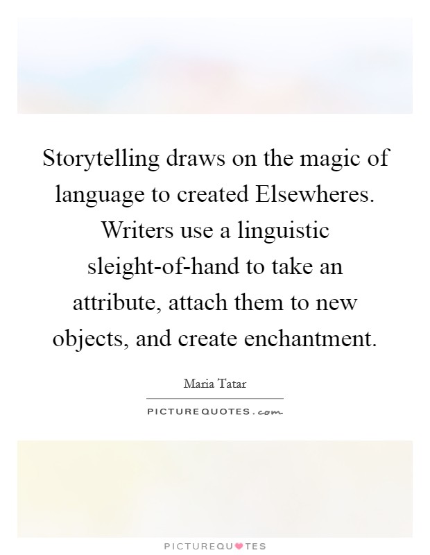 Storytelling draws on the magic of language to created Elsewheres. Writers use a linguistic sleight-of-hand to take an attribute, attach them to new objects, and create enchantment Picture Quote #1