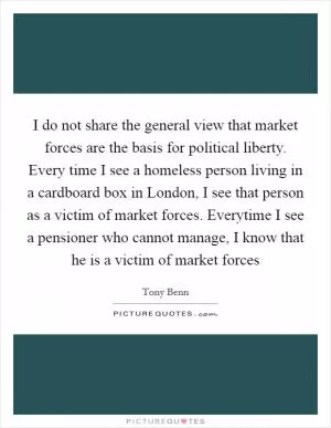 I do not share the general view that market forces are the basis for political liberty. Every time I see a homeless person living in a cardboard box in London, I see that person as a victim of market forces. Everytime I see a pensioner who cannot manage, I know that he is a victim of market forces Picture Quote #1
