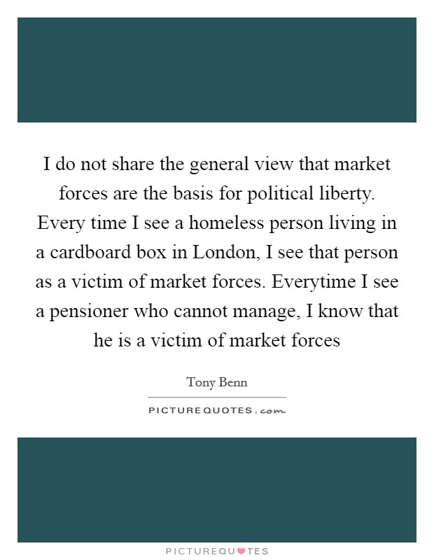 I do not share the general view that market forces are the basis for political liberty. Every time I see a homeless person living in a cardboard box in London, I see that person as a victim of market forces. Everytime I see a pensioner who cannot manage, I know that he is a victim of market forces Picture Quote #1