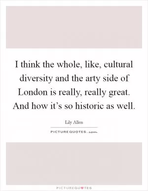 I think the whole, like, cultural diversity and the arty side of London is really, really great. And how it’s so historic as well Picture Quote #1