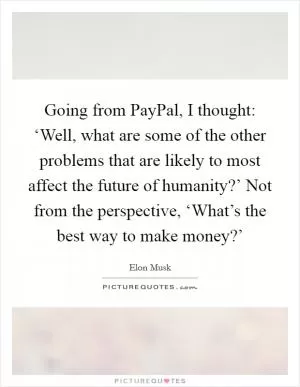Going from PayPal, I thought: ‘Well, what are some of the other problems that are likely to most affect the future of humanity?’ Not from the perspective, ‘What’s the best way to make money?’ Picture Quote #1