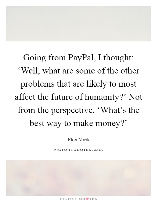 Going from PayPal, I thought: ‘Well, what are some of the other problems that are likely to most affect the future of humanity?' Not from the perspective, ‘What's the best way to make money?' Picture Quote #1