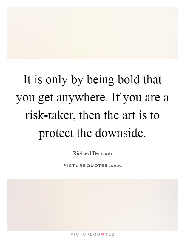 It is only by being bold that you get anywhere. If you are a risk-taker, then the art is to protect the downside Picture Quote #1