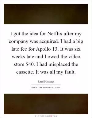 I got the idea for Netflix after my company was acquired. I had a big late fee for Apollo 13. It was six weeks late and I owed the video store $40. I had misplaced the cassette. It was all my fault Picture Quote #1