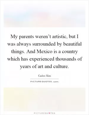 My parents weren’t artistic, but I was always surrounded by beautiful things. And Mexico is a country which has experienced thousands of years of art and culture Picture Quote #1