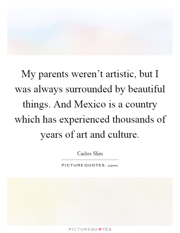 My parents weren't artistic, but I was always surrounded by beautiful things. And Mexico is a country which has experienced thousands of years of art and culture Picture Quote #1