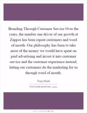 Branding Through Customer Service Over the years, the number one driver of our growth at Zappos has been repeat customers and word of mouth. Our philosophy has been to take most of the money we would have spent on paid advertising and invest it into customer service and the customer experience instead, letting our customers do the marketing for us through word of mouth Picture Quote #1