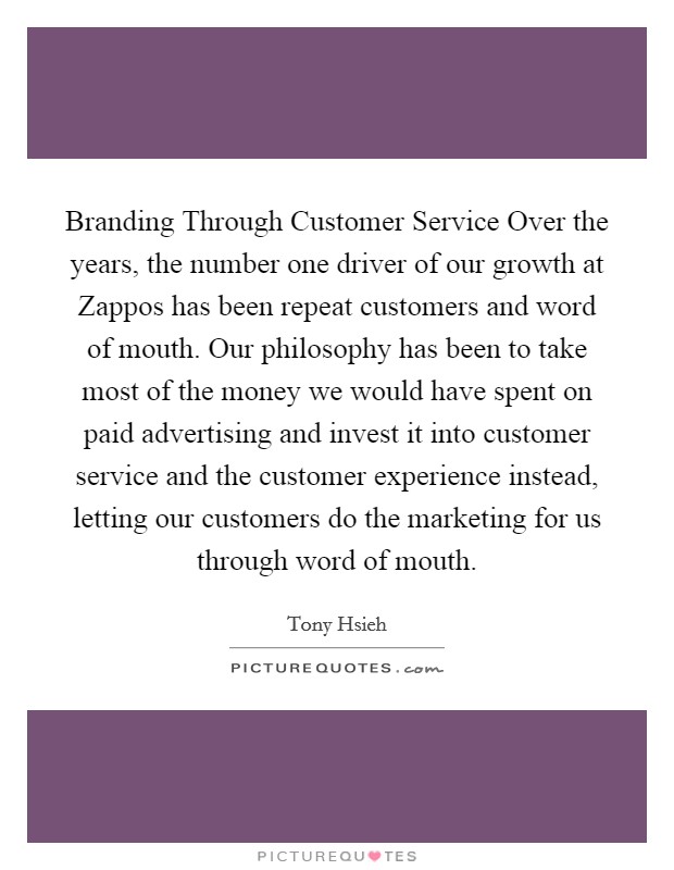 Branding Through Customer Service Over the years, the number one driver of our growth at Zappos has been repeat customers and word of mouth. Our philosophy has been to take most of the money we would have spent on paid advertising and invest it into customer service and the customer experience instead, letting our customers do the marketing for us through word of mouth Picture Quote #1