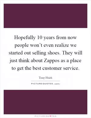 Hopefully 10 years from now people won’t even realize we started out selling shoes. They will just think about Zappos as a place to get the best customer service Picture Quote #1
