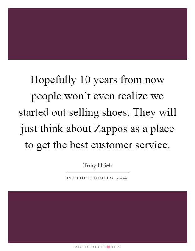 Hopefully 10 years from now people won't even realize we started out selling shoes. They will just think about Zappos as a place to get the best customer service Picture Quote #1
