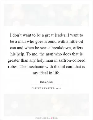 I don’t want to be a great leader; I want to be a man who goes around with a little oil can and when he sees a breakdown, offers his help. To me, the man who does that is greater than any holy man in saffron-colored robes. The mechanic with the oil can: that is my ideal in life Picture Quote #1