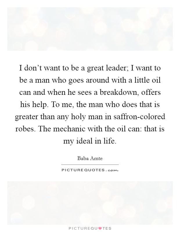 I don't want to be a great leader; I want to be a man who goes around with a little oil can and when he sees a breakdown, offers his help. To me, the man who does that is greater than any holy man in saffron-colored robes. The mechanic with the oil can: that is my ideal in life Picture Quote #1