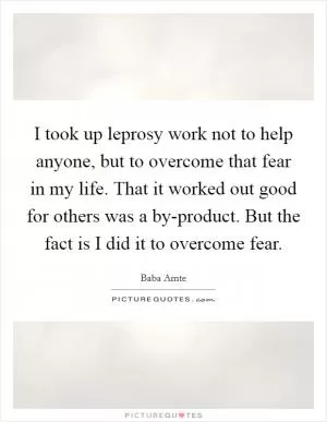 I took up leprosy work not to help anyone, but to overcome that fear in my life. That it worked out good for others was a by-product. But the fact is I did it to overcome fear Picture Quote #1