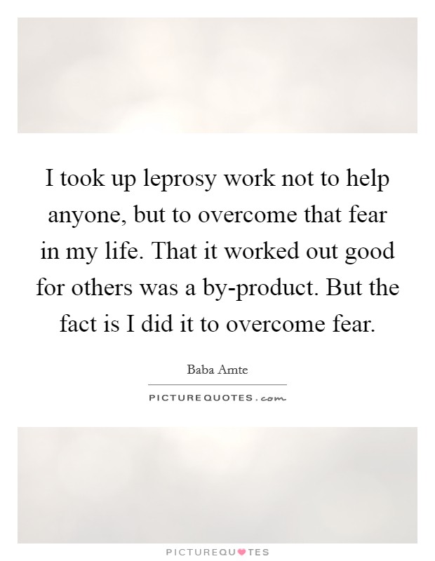 I took up leprosy work not to help anyone, but to overcome that fear in my life. That it worked out good for others was a by-product. But the fact is I did it to overcome fear Picture Quote #1