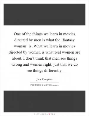One of the things we learn in movies directed by men is what the ‘fantasy woman’ is. What we learn in movies directed by women is what real women are about. I don’t think that men see things wrong and women right, just that we do see things differently Picture Quote #1