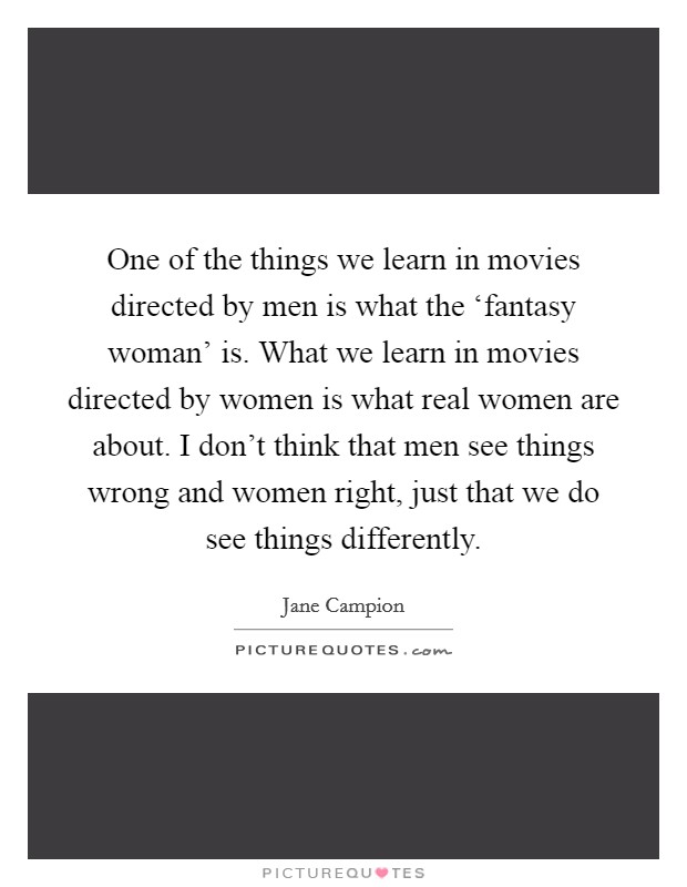 One of the things we learn in movies directed by men is what the ‘fantasy woman' is. What we learn in movies directed by women is what real women are about. I don't think that men see things wrong and women right, just that we do see things differently Picture Quote #1