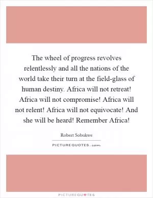 The wheel of progress revolves relentlessly and all the nations of the world take their turn at the field-glass of human destiny. Africa will not retreat! Africa will not compromise! Africa will not relent! Africa will not equivocate! And she will be heard! Remember Africa! Picture Quote #1