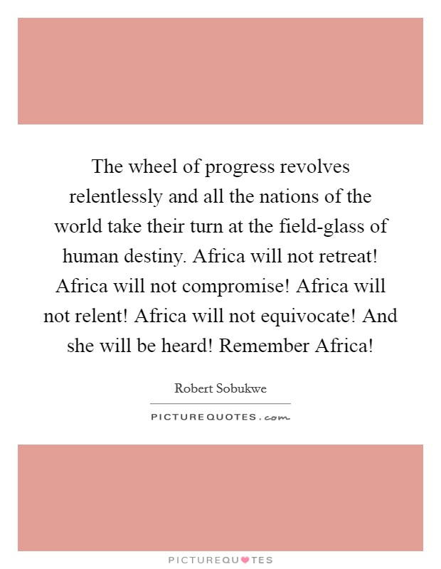 The wheel of progress revolves relentlessly and all the nations of the world take their turn at the field-glass of human destiny. Africa will not retreat! Africa will not compromise! Africa will not relent! Africa will not equivocate! And she will be heard! Remember Africa! Picture Quote #1
