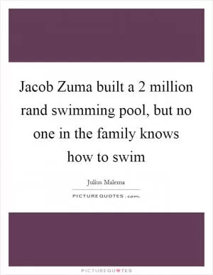 Jacob Zuma built a 2 million rand swimming pool, but no one in the family knows how to swim Picture Quote #1