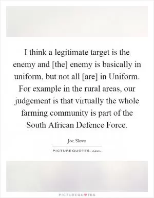 I think a legitimate target is the enemy and [the] enemy is basically in uniform, but not all [are] in Uniform. For example in the rural areas, our judgement is that virtually the whole farming community is part of the South African Defence Force Picture Quote #1