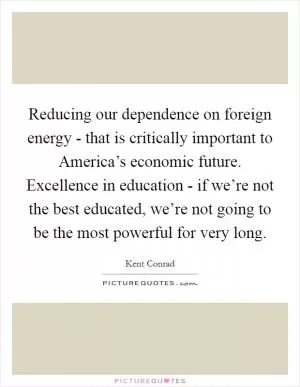 Reducing our dependence on foreign energy - that is critically important to America’s economic future. Excellence in education - if we’re not the best educated, we’re not going to be the most powerful for very long Picture Quote #1