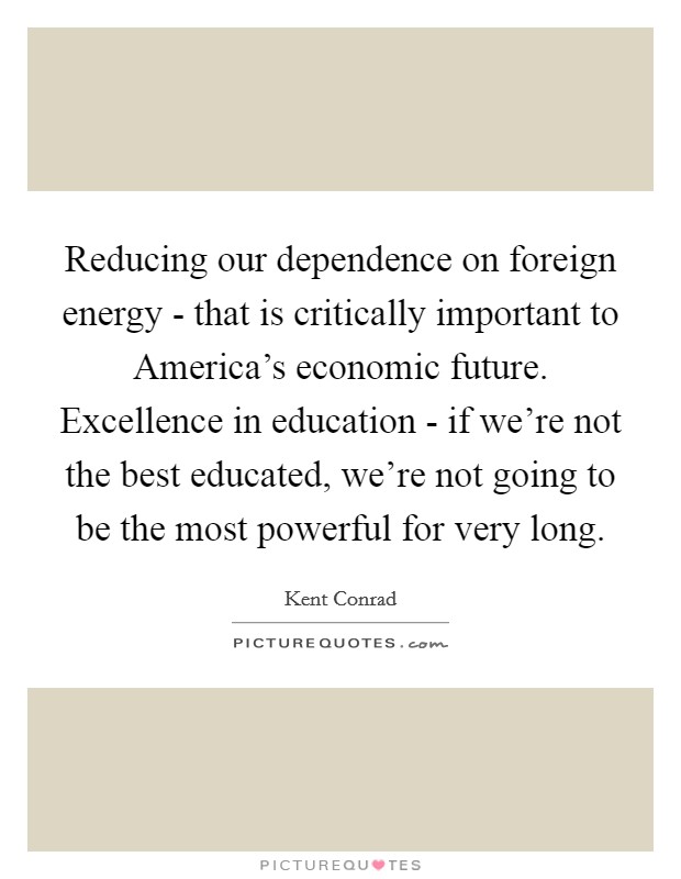 Reducing our dependence on foreign energy - that is critically important to America's economic future. Excellence in education - if we're not the best educated, we're not going to be the most powerful for very long Picture Quote #1