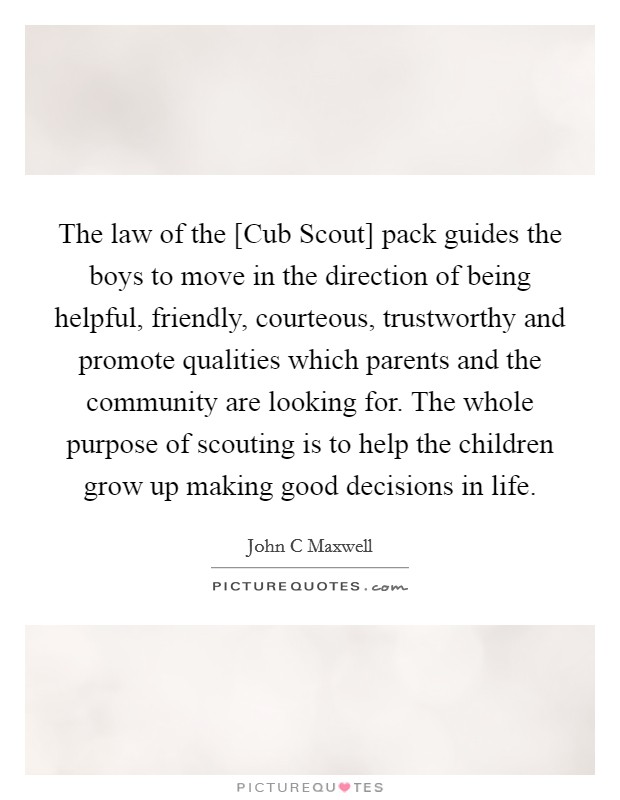 The law of the [Cub Scout] pack guides the boys to move in the direction of being helpful, friendly, courteous, trustworthy and promote qualities which parents and the community are looking for. The whole purpose of scouting is to help the children grow up making good decisions in life Picture Quote #1