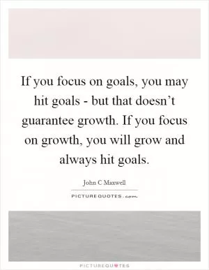 If you focus on goals, you may hit goals - but that doesn’t guarantee growth. If you focus on growth, you will grow and always hit goals Picture Quote #1