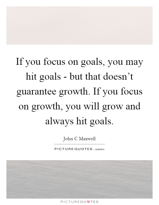 If you focus on goals, you may hit goals - but that doesn't guarantee growth. If you focus on growth, you will grow and always hit goals Picture Quote #1