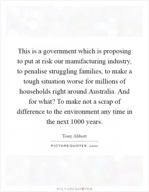 This is a government which is proposing to put at risk our manufacturing industry, to penalise struggling families, to make a tough situation worse for millions of households right around Australia. And for what? To make not a scrap of difference to the environment any time in the next 1000 years Picture Quote #1