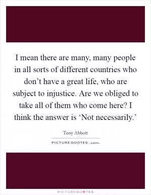 I mean there are many, many people in all sorts of different countries who don’t have a great life, who are subject to injustice. Are we obliged to take all of them who come here? I think the answer is ‘Not necessarily.’ Picture Quote #1